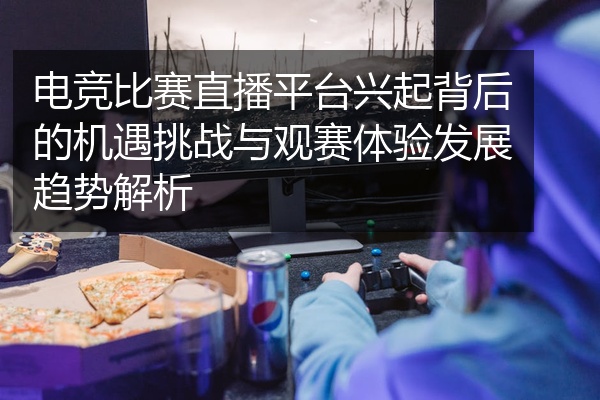 电竞比赛直播平台兴起背后的机遇挑战与观赛体验发展趋势解析