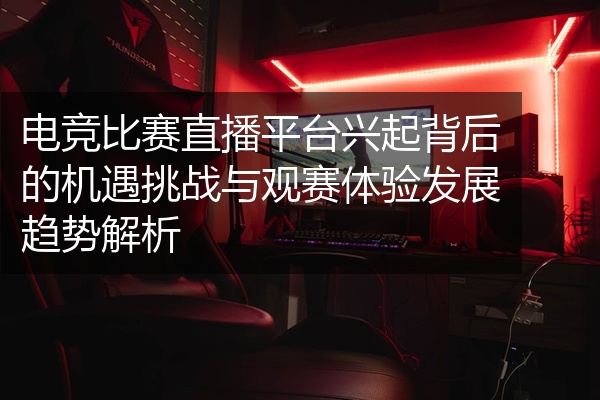 电竞比赛直播平台兴起背后的机遇挑战与观赛体验发展趋势解析