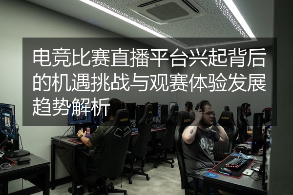 电竞比赛直播平台兴起背后的机遇挑战与观赛体验发展趋势解析