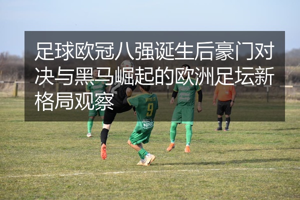 足球欧冠八强诞生后豪门对决与黑马崛起的欧洲足坛新格局观察
