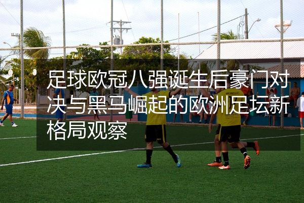 足球欧冠八强诞生后豪门对决与黑马崛起的欧洲足坛新格局观察
