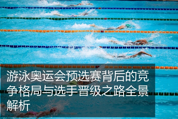 游泳奥运会预选赛背后的竞争格局与选手晋级之路全景解析