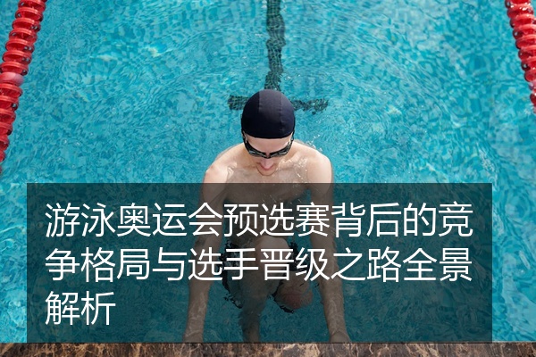游泳奥运会预选赛背后的竞争格局与选手晋级之路全景解析