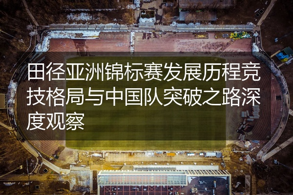 田径亚洲锦标赛发展历程竞技格局与中国队突破之路深度观察