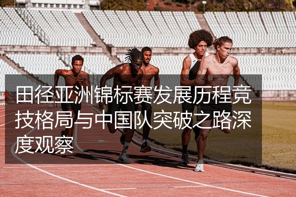 田径亚洲锦标赛发展历程竞技格局与中国队突破之路深度观察