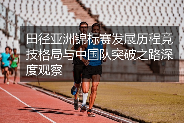 田径亚洲锦标赛发展历程竞技格局与中国队突破之路深度观察