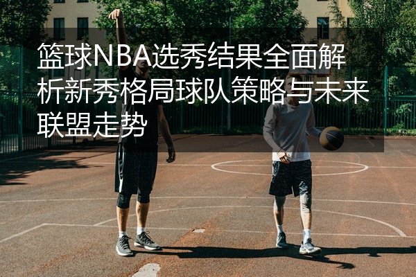 篮球NBA选秀结果全面解析新秀格局球队策略与未来联盟走势