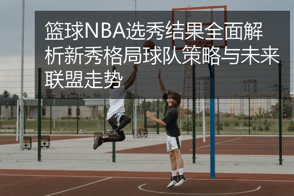 篮球NBA选秀结果全面解析新秀格局球队策略与未来联盟走势