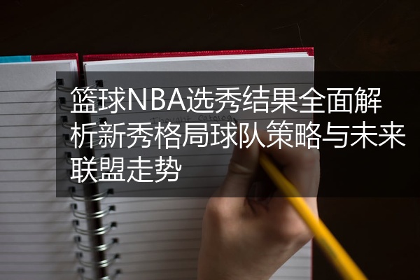 篮球NBA选秀结果全面解析新秀格局球队策略与未来联盟走势