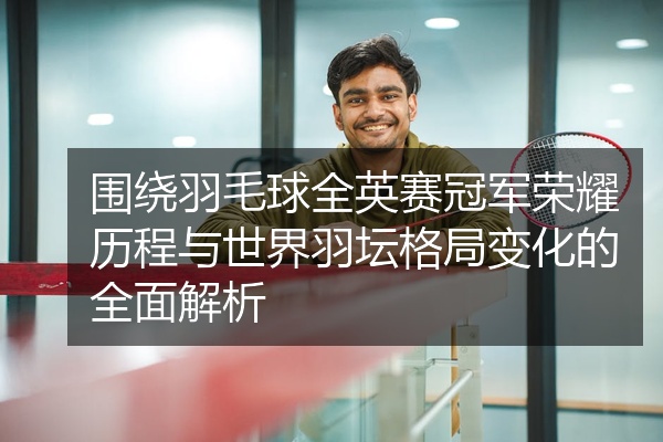 围绕羽毛球全英赛冠军荣耀历程与世界羽坛格局变化的全面解析
