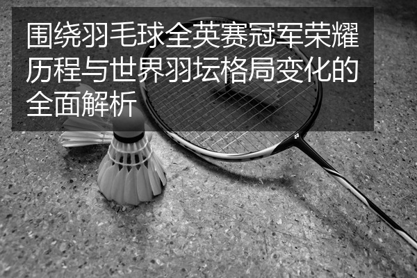 围绕羽毛球全英赛冠军荣耀历程与世界羽坛格局变化的全面解析