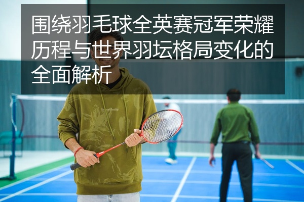 围绕羽毛球全英赛冠军荣耀历程与世界羽坛格局变化的全面解析