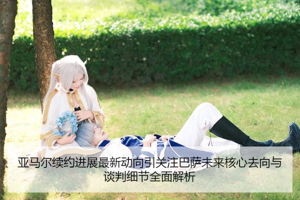 亚马尔续约进展最新动向引关注巴萨未来核心去向与谈判细节全面解析