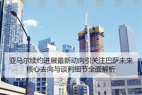 亚马尔续约进展最新动向引关注巴萨未来核心去向与谈判细节全面解析