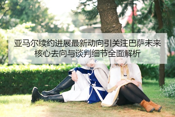 亚马尔续约进展最新动向引关注巴萨未来核心去向与谈判细节全面解析