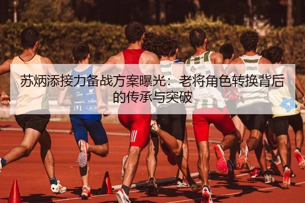 苏炳添接力备战方案曝光：老将角色转换背后的传承与突破