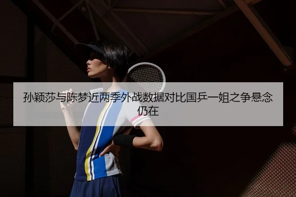孙颖莎与陈梦近两季外战数据对比国乒一姐之争悬念仍在
